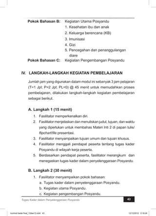 Pokok Bahasan B: Kegiatan Utama Posyandu 
1. Kesehatan ibu dan anak 
2. Keluarga berencana (KB) 
3. Imunisasi 
4. Gizi 
5. Pencegahan dan penanggulangan 
diare 
Pokok Bahasan C: Kegiatan Pengembangan Posyandu 
IV. LANGKAH-LANGKAH KEGIATAN PEMBELAJARAN 
Jumlah jam yang digunakan dalam modul ini sebanyak 3 jam pelajaran 
(T=1 Jpl; P=2 Jpl; PL=0) @ 45 menit untuk memudahkan proses 
pembelajaran, dilakukan langkah-langkah kegiatan pembelajaran 
sebagai berikut. 
A. Langkah 1 (15 menit) 
1. Fasilitator memperkenalkan diri. 
2. Fasilitator menjelaskan dan menuliskan judul, tujuan, dan waktu 
yang diperlukan untuk membahas Materi Inti 2 di papan tulis/ 
flipchart/file presentasi. 
3. Fasilitator menyampaikan tujuan umum dan tujuan khusus. 
4. Fasilitator menggali pendapat peserta tentang tugas kader 
Posyandu di wilayah kerja peserta. 
5. Berdasarkan pendapat peserta, fasilitator merangkum dan 
menegaskan tugas kader dalam penyelenggaraan Posyandu. 
B. Langkah 2 (30 menit) 
1. Fasilitator menyampaikan pokok bahasan: 
a. Tugas kader dalam penyelenggaraan Posyandu. 
b. Kegiatan utama Posyandu. 
c. Kegiatan pengembangan Posyandu. 
Tugas Kader dalam Penyelenggaraan Posyandu 43 
kurmod kader final_12des12.indd 43 12/12/2012 5:18:04 
 