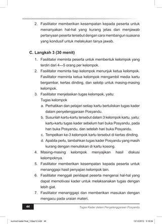 2. Fasilitator memberikan kesempatan kepada peserta untuk 
menanyakan hal-hal yang kurang jelas dan menjawab 
pertanyaan peserta tersebut dengan cara membangun suasana 
yang kondusif untuk melakukan tanya jawab. 
C. Langkah 3 (30 menit) 
1. Fasilitator meminta peserta untuk membentuk kelompok yang 
terdiri dari 4—5 orang per kelompok. 
2. Fasilitator meminta tiap kelompok menunjuk ketua kelompok. 
Fasilitator meminta ketua kelompok mengambil media kartu 
bergambar, kertas dinding, dan selotip untuk masing-masing 
kelompok. 
3. Fasilitator menjelaskan tugas kelompok, yaitu: 
Tugas kelompok 
a. Perhatikan dan pelajari setiap kartu bertuliskan tugas kader 
dalam penyelenggaraan Posyandu. 
b. Susunlah kartu-kartu tersebut dalam 3 kelompok kartu, yaitu: 
kartu-kartu tugas kader sebelum hari buka Posyandu, pada 
hari buka Posyandu, dan setelah hari buka Posyandu. 
c. Tempelkan ke-3 kelompok kartu tersebut di kertas dinding. 
d. Apabila perlu, tambahkan tugas kader Posyandu yang masih 
kurang dengan menuliskan di kartu kosong. 
4. Masing-masing kelompok menyajikan hasil diskusi 
kelompoknya. 
5. Fasilitator memberikan kesempatan kepada peserta untuk 
menanggapi hasil penyajian kelompok lain. 
6. Fasilitator menggali pendapat peserta mengenai hal-hal yang 
dapat memotivasi kader untuk melaksanakan tugas dengan 
lebih giat. 
7. Fasilitator menanggapi dan memberikan masukan dengan 
mengacu pada uraian materi. 
44 Tugas Kader dalam Penyelenggaraan Posyandu 
kurmod kader final_12des12.indd 44 12/12/2012 5:18:04 
 