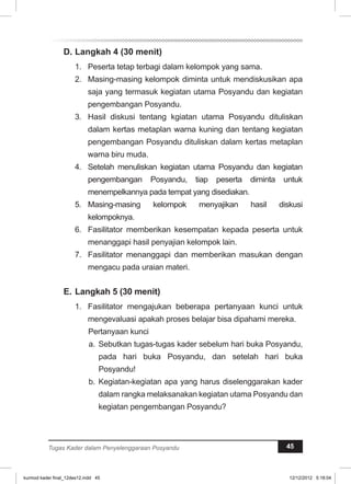 D. Langkah 4 (30 menit) 
1. Peserta tetap terbagi dalam kelompok yang sama. 
2. Masing-masing kelompok diminta untuk mendiskusikan apa 
saja yang termasuk kegiatan utama Posyandu dan kegiatan 
pengembangan Posyandu. 
3. Hasil diskusi tentang kgiatan utama Posyandu dituliskan 
dalam kertas metaplan warna kuning dan tentang kegiatan 
pengembangan Posyandu dituliskan dalam kertas metaplan 
warna biru muda. 
4. Setelah menuliskan kegiatan utama Posyandu dan kegiatan 
pengembangan Posyandu, tiap peserta diminta untuk 
menempelkannya pada tempat yang disediakan. 
5. Masing-masing kelompok menyajikan hasil diskusi 
kelompoknya. 
6. Fasilitator memberikan kesempatan kepada peserta untuk 
menanggapi hasil penyajian kelompok lain. 
7. Fasilitator menanggapi dan memberikan masukan dengan 
mengacu pada uraian materi. 
E. Langkah 5 (30 menit) 
1. Fasilitator mengajukan beberapa pertanyaan kunci untuk 
mengevaluasi apakah proses belajar bisa dipahami mereka. 
Pertanyaan kunci 
a. Sebutkan tugas-tugas kader sebelum hari buka Posyandu, 
pada hari buka Posyandu, dan setelah hari buka 
Posyandu! 
b. Kegiatan-kegiatan apa yang harus diselenggarakan kader 
dalam rangka melaksanakan kegiatan utama Posyandu dan 
kegiatan pengembangan Posyandu? 
Tugas Kader dalam Penyelenggaraan Posyandu 45 
kurmod kader final_12des12.indd 45 12/12/2012 5:18:04 
 