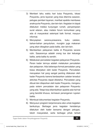 3) Memberi tahu waktu hari buka Posyandu, lokasi 
Posyandu, jenis layanan yang bisa diterima sasaran, 
petugas pemberi layanan, manfaat apabila membawa 
anaknya ke Posyandu, dan lain-lain. Kegiatan ini dapat 
dilakukan melalui kunjungan rumah, penyampaian 
surat edaran, atau melalui forum komunikasi yang 
ada di masyarakat setempat baik formal, maupun 
informal. 
4) Menyiapkan sarana-prasarana, buku catatan, 
bahan-bahan penyuluhan, mungkin juga makanan 
yang akan dibagikan pada balita, dan lain-lain. 
5) Memberikan pelayanan balita di Posyandu secara 
rutin. Sasarannya adalah orang tua dan keluarga 
balita, serta balita itu sendiri. 
6) Melakukan pencatatan kegiatan pelayanan Posyandu. 
Peran kader lainnya adalah melakukan pencatatan 
dan pelaporan. Ada beberapa format pencatatan yang 
biasa dikerjakan oleh kader Posyandu. Pencatatan 
merupakan hal yang sangat penting dilakukan oleh 
kader Posyandu karena berdasarkan catatan tersebut 
aktivitas Posyandu dapat diketahui. Pencatatan yang 
dibuat dan dilaporkan oleh kader Posyandu, mengacu 
pada sistem pencatatan dan pelaporan Posyandu 
yang ada. Tetapi bisa ditambahkan apabila ada hal-hal 
yang bersifat khusus, termasuk penanganan rujukan 
balita. 
7) Membuat dokumentasi kegiatan Posyandu. 
8) Menyusun program kerja/rencana aksi untuk kegiatan 
berikutnya. Berbagai jenis kegiatan hendaknya 
dilakukan oleh kader bersama dengan petugas, 
tokoh masyarakat, serta berbagai pihak terkait 
Tugas Kader dalam Penyelenggaraan Posyandu 55 
kurmod kader final_12des12.indd 55 12/12/2012 5:18:19 
 