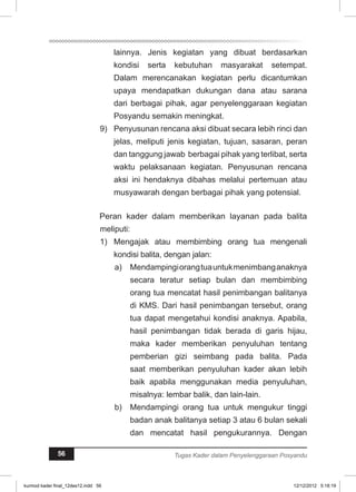 lainnya. Jenis kegiatan yang dibuat berdasarkan 
kondisi serta kebutuhan masyarakat setempat. 
Dalam merencanakan kegiatan perlu dicantumkan 
upaya mendapatkan dukungan dana atau sarana 
dari berbagai pihak, agar penyelenggaraan kegiatan 
Posyandu semakin meningkat. 
9) Penyusunan rencana aksi dibuat secara lebih rinci dan 
jelas, meliputi jenis kegiatan, tujuan, sasaran, peran 
dan tanggung jawab berbagai pihak yang terlibat, serta 
waktu pelaksanaan kegiatan. Penyusunan rencana 
aksi ini hendaknya dibahas melalui pertemuan atau 
musyawarah dengan berbagai pihak yang potensial. 
Peran kader dalam memberikan layanan pada balita 
meliputi: 
1) Mengajak atau membimbing orang tua mengenali 
kondisi balita, dengan jalan: 
a) Mendampingi orang tua untuk menimbang anaknya 
secara teratur setiap bulan dan membimbing 
orang tua mencatat hasil penimbangan balitanya 
di KMS. Dari hasil penimbangan tersebut, orang 
tua dapat mengetahui kondisi anaknya. Apabila, 
hasil penimbangan tidak berada di garis hijau, 
maka kader memberikan penyuluhan tentang 
pemberian gizi seimbang pada balita. Pada 
saat memberikan penyuluhan kader akan lebih 
baik apabila menggunakan media penyuluhan, 
misalnya: lembar balik, dan lain-lain. 
b) Mendampingi orang tua untuk mengukur tinggi 
badan anak balitanya setiap 3 atau 6 bulan sekali 
dan mencatat hasil pengukurannya. Dengan 
56 Tugas Kader dalam Penyelenggaraan Posyandu 
kurmod kader final_12des12.indd 56 12/12/2012 5:18:19 
 