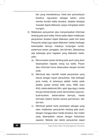 lain yang mendekatinya. Hasil dari pemantauan 
tersebut, digunakan sebagai bahan untuk 
menilai kondisi balita tersebut. Apabila terdapat 
masalah dapat dilakukan upaya mengatasi sedini 
mungkin. 
2) Melakukan penyuluhan atau menyampaikan informasi 
tentang pola asuh balita. Peran kader dalam melakukan 
penyuluhan tersebut dapat dilakukan pada hari buka 
Posyandu tetapi juga dapat dilakukan melalui berbagai 
kesempatan lainnya, misalnya: kunjungan rumah, 
pertemuan arisan, pengajian, dan lain-lain. Selanjutnya 
ada beberapa jenis kegiatan yang dilakukan kader, 
yaitu: 
a) Merumuskan pesan tentang pola asuh yang akan 
disampaikan kepada orang tua balita. Pesan 
atau informasi harus disesuaikan dengan kondisi 
anak. 
b) Membuat atau memilih media penyuluhan yang 
sesuai dengan tujuan penyuluhan. Ada berbagai 
jenis media, di antaranya adalah media cetak 
(leaflet, poster, lembar balik, buku, KMS, buku 
KIA), media elektronik (film, spot, lagu-lagu), media 
berupa benda-benda untuk demonstrasi (sayuran, 
buah-buahan, bahan-bahan lainnya), media 
stimulasi (dalam bentuk sarana permainan), dan 
lain-lain. 
c) Membuat jadwal serta penetapan petugas yang 
akan melakukan penyuluhan tentang pola asuh, 
dengan menggunakan media tersebut, dan materi 
yang disampaikan sesuai dengan kebutuhan 
sasaran. Metode dan teknik penyuluhan dapat 
58 Tugas Kader dalam Penyelenggaraan Posyandu 
kurmod kader final_12des12.indd 58 12/12/2012 5:18:19 
 
