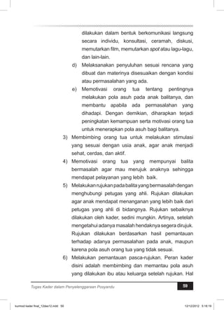 dilakukan dalam bentuk berkomunikasi langsung 
secara individu, konsultasi, ceramah, diskusi, 
memutarkan film, memutarkan spot atau lagu-lagu, 
dan lain-lain. 
d) Melaksanakan penyuluhan sesuai rencana yang 
dibuat dan materinya disesuaikan dengan kondisi 
atau permasalahan yang ada. 
e) Memotivasi orang tua tentang pentingnya 
melakukan pola asuh pada anak balitanya, dan 
membantu apabila ada permasalahan yang 
dihadapi. Dengan demikian, diharapkan terjadi 
peningkatan kemampuan serta motivasi orang tua 
untuk menerapkan pola asuh bagi balitanya. 
3) Membimbing orang tua untuk melakukan stimulasi 
yang sesuai dengan usia anak, agar anak menjadi 
sehat, cerdas, dan aktif. 
4) Memotivasi orang tua yang mempunyai balita 
bermasalah agar mau merujuk anaknya sehingga 
mendapat pelayanan yang lebih baik. 
5) Melakukan rujukan pada balita yang bermasalah dengan 
menghubungi petugas yang ahli. Rujukan dilakukan 
agar anak mendapat menanganan yang lebih baik dari 
petugas yang ahli di bidangnya. Rujukan sebaiknya 
dilakukan oleh kader, sedini mungkin. Artinya, setelah 
mengetahui adanya masalah hendaknya segera dirujuk. 
Rujukan dilakukan berdasarkan hasil pemantauan 
terhadap adanya permasalahan pada anak, maupun 
karena pola asuh orang tua yang tidak sesuai. 
6) Melakukan pemantauan pasca-rujukan. Peran kader 
disini adalah membimbing dan memantau pola asuh 
yang dilakukan ibu atau keluarga setelah rujukan. Hal 
Tugas Kader dalam Penyelenggaraan Posyandu 59 
kurmod kader final_12des12.indd 59 12/12/2012 5:18:19 
 