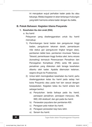 ini merupakan wujud perhatian kader pada ibu atau 
keluarga. Melalui kegiatan ini akan terbangun hubungan 
yang lebih harmonis antara kader dengan ibu balita. 
B. Pokok Bahasan: Kegiatan Utama Posyandu 
1. Kesehatan ibu dan anak (KIA) 
a. Ibu hamil 
Pelayanan yang diselenggarakan untuk ibu hamil 
mencakup: 
1) Penimbangan berat badan dan pengukuran tinggi 
badan, pengukuran tekanan darah, pemantauan 
nilai status gizi (pengukuran lingkar lengan atas), 
pemberian tablet besi, pemberian imunisasi Tetanus 
Toksoid, pemeriksaan tinggi fundus uteri, temu wicara 
(konseling) termasuk Perencanaan Persalinan dan 
Pencegahan Komplikasi (P4K) serta KB pasca-persalinan 
yang dilakukan oleh tenaga kesehatan 
dibantu oleh kader. Apabila ditemukan kelainan, 
segera dirujuk ke Puskesmas. 
2) Untuk lebih meningkatkan kesehatan ibu hamil, perlu 
diselenggarakan kelas ibu hamil pada setiap hari 
buka Posyandu atau pada hari lain sesuai dengan 
kesepakatan. Kegiatan kelas ibu hamil antara lain 
sebagai berikut. 
a) Penyuluhan: tanda bahaya pada ibu hamil, 
persiapan persalinan, persiapan menyusui, KB, 
IMD, ASI eksklusif, dan gizi pada ibu hamil. 
b) Perawatan payudara dan pemberian ASI. 
c) Peragaan pola makan ibu hamil. 
d) Peragaan perawatan bayi baru lahir. 
e) Senam ibu hamil. 
60 Tugas Kader dalam Penyelenggaraan Posyandu 
kurmod kader final_12des12.indd 60 12/12/2012 5:18:19 
 