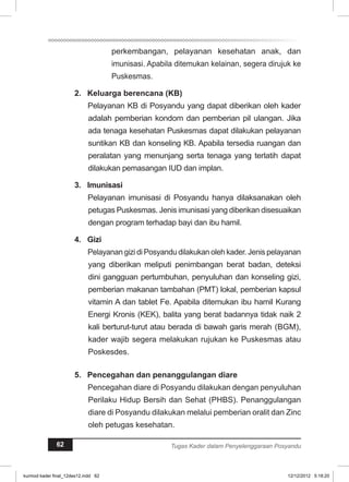 perkembangan, pelayanan kesehatan anak, dan 
imunisasi. Apabila ditemukan kelainan, segera dirujuk ke 
Puskesmas. 
2. Keluarga berencana (KB) 
Pelayanan KB di Posyandu yang dapat diberikan oleh kader 
adalah pemberian kondom dan pemberian pil ulangan. Jika 
ada tenaga kesehatan Puskesmas dapat dilakukan pelayanan 
suntikan KB dan konseling KB. Apabila tersedia ruangan dan 
peralatan yang menunjang serta tenaga yang terlatih dapat 
dilakukan pemasangan IUD dan implan. 
3. Imunisasi 
Pelayanan imunisasi di Posyandu hanya dilaksanakan oleh 
petugas Puskesmas. Jenis imunisasi yang diberikan disesuaikan 
dengan program terhadap bayi dan ibu hamil. 
4. Gizi 
Pelayanan gizi di Posyandu dilakukan oleh kader. Jenis pelayanan 
yang diberikan meliputi penimbangan berat badan, deteksi 
dini gangguan pertumbuhan, penyuluhan dan konseling gizi, 
pemberian makanan tambahan (PMT) lokal, pemberian kapsul 
vitamin A dan tablet Fe. Apabila ditemukan ibu hamil Kurang 
Energi Kronis (KEK), balita yang berat badannya tidak naik 2 
kali berturut-turut atau berada di bawah garis merah (BGM), 
kader wajib segera melakukan rujukan ke Puskesmas atau 
Poskesdes. 
5. Pencegahan dan penanggulangan diare 
Pencegahan diare di Posyandu dilakukan dengan penyuluhan 
Perilaku Hidup Bersih dan Sehat (PHBS). Penanggulangan 
diare di Posyandu dilakukan melalui pemberian oralit dan Zinc 
oleh petugas kesehatan. 
62 Tugas Kader dalam Penyelenggaraan Posyandu 
kurmod kader final_12des12.indd 62 12/12/2012 5:18:20 
 