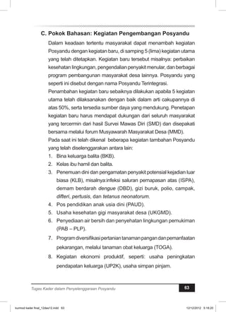 C. Pokok Bahasan: Kegiatan Pengembangan Posyandu 
Dalam keadaan tertentu masyarakat dapat menambah kegiatan 
Posyandu dengan kegiatan baru, di samping 5 (lima) kegiatan utama 
yang telah ditetapkan. Kegiatan baru tersebut misalnya: perbaikan 
kesehatan lingkungan, pengendalian penyakit menular, dan berbagai 
program pembangunan masyarakat desa lainnya. Posyandu yang 
seperti ini disebut dengan nama Posyandu Terintegrasi. 
Penambahan kegiatan baru sebaiknya dilakukan apabila 5 kegiatan 
utama telah dilaksanakan dengan baik dalam arti cakupannya di 
atas 50%, serta tersedia sumber daya yang mendukung. Penetapan 
kegiatan baru harus mendapat dukungan dari seluruh masyarakat 
yang tercermin dari hasil Survei Mawas Diri (SMD) dan disepakati 
bersama melalui forum Musyawarah Masyarakat Desa (MMD). 
Pada saat ini telah dikenal beberapa kegiatan tambahan Posyandu 
yang telah diselenggarakan antara lain: 
1. Bina keluarga balita (BKB). 
2. Kelas ibu hamil dan balita. 
3. Penemuan dini dan pengamatan penyakit potensial kejadian luar 
biasa (KLB), misalnya:infeksi saluran pernapasan atas (ISPA), 
demam berdarah dengue (DBD), gizi buruk, polio, campak, 
difteri, pertusis, dan tetanus neonatorum. 
4. Pos pendidikan anak usia dini (PAUD). 
5. Usaha kesehatan gigi masyarakat desa (UKGMD). 
6. Penyediaan air bersih dan penyehatan lingkungan pemukiman 
(PAB – PLP). 
7. Program diversifikasi pertanian tanaman pangan dan pemanfaatan 
pekarangan, melalui tanaman obat keluarga (TOGA). 
8. Kegiatan ekonomi produktif, seperti: usaha peningkatan 
pendapatan keluarga (UP2K), usaha simpan pinjam. 
Tugas Kader dalam Penyelenggaraan Posyandu 63 
kurmod kader final_12des12.indd 63 12/12/2012 5:18:20 
 