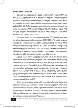 I. DESKRIPSI SINGKAT 
Berdasarkan kesepakatan global (Millenium Development Goals/ 
MDGs, 2000) pada tahun 2015 diharapkan Angka Kematian Ibu (AKI) 
menurun sebesar tiga-perempatnya dan Angka Kematian Bayi (AKB) 
serta Angka Kematian Balita (AKBA) sebesar dua-pertiga dalam kurun 
waktu 1990—2015. Berdasarkan hal itu, Indonesia mempunyai komitmen 
untuk menurunkan AKI menjadi 102 per 100.000 kelahiran hidup, AKB 
menjadi 23 per 1.000 kelahiran hidup dan AKBA menjadi 32 per 1.000 
kelahiran hidup pada tahun 2015. 
Penyebab langsung kematian ibu sebesar 90% terjadi pada saat 
persalinan dan segera setelah persalinan (SKRT, 2001). Penyebab langsung 
kematian Ibu adalah perdarahan (28%), eklampsia (24%), dan infeksi (11%). 
Penyebab tidak langsung kematian ibu antara lain adalah Kurang Energi 
Kronis (KEK) pada kehamilan (37%) dan anemia pada kehamilan (40%). 
Kejadian anemia pada ibu hamil ini akan meningkatkan risiko terjadinya 
kematian ibu dibandingkan dengan ibu yang tidak anemia. 
Upaya untuk mempercepat penurunan AKI telah dimulai sejak 
akhir tahun 1980-an melalui program Safe Motherhood Initiative yang 
mendapat perhatian besar dan dukungan dari berbagai pihak baik dalam 
maupun luar negeri. Pada akhir tahun 1990-an secara konseptual telah 
diperkenalkan lagi upaya untuk menajamkan strategi dan intervensi 
dalam menurunkan AKI melalui Making Pregnancy Safer (MPS) 
yang dicanangkan oleh pemerintah pada tahun 2000. Sejak tahun 
1985, pemerintah juga merancang Child Survival (CS) sebagai upaya 
menurunkan AKB dan AKBA. 
Upaya-upaya yang dicanangkan oleh pemerintah, diharapkan tidak hanya 
dilakukan oleh tenaga kesehatan semata melainkan juga oleh masyarakat 
dalam hal ini kader Posyandu untuk juga dapat memantau masalah-masalah 
yang timbul pada sasaran Posyandu. Sehingga penyebab-penyebab AKI, 
AKB, dan AKBA yang muncul dapat dicegah sedini mungkin terutama dalam 
pemantauan selama kegiatan di Posyandu. 
66 Penilaian Masalah Kesehatan Pada Sasaran Posyandu 
kurmod kader final_12des12.indd 66 12/12/2012 5:18:20 
 