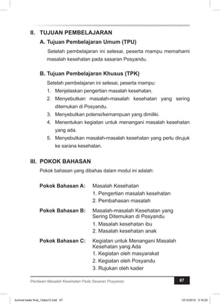I. TUJUAN PEMBELAJARAN 
A. Tujuan Pembelajaran Umum (TPU) 
Setelah pembelajaran ini selesai, peserta mampu memahami 
masalah kesehatan pada sasaran Posyandu. 
B. Tujuan Pembelajaran Khusus (TPK) 
Setelah pembelajaran ini selesai, peserta mampu: 
1. Menjelaskan pengertian masalah kesehatan. 
2. Menyebutkan masalah-masalah kesehatan yang sering 
ditemukan di Posyandu. 
3. Menyebutkan potensi/kemampuan yang dimiliki. 
4. Menentukan kegiatan untuk menangani masalah kesehatan 
yang ada. 
5. Menyebutkan masalah-masalah kesehatan yang perlu dirujuk 
ke sarana kesehatan. 
II. POKOK BAHASAN 
Pokok bahasan yang dibahas dalam modul ini adalah: 
Pokok Bahasan A: Masalah Kesehatan 
1. Pengertian masalah kesehatan 
2. Pembahasan masalah 
Pokok Bahasan B: Masalah-masalah Kesehatan yang 
Sering Ditemukan di Posyandu 
1. Masalah kesehatan ibu 
2. Masalah kesehatan anak 
Pokok Bahasan C: Kegiatan untuk Menangani Masalah 
Kesehatan yang Ada 
1. Kegiatan oleh masyarakat 
2. Kegiatan oleh Posyandu 
3. Rujukan oleh kader 
Penilaian Masalah Kesehatan Pada Sasaran Posyandu 67 
kurmod kader final_12des12.indd 67 12/12/2012 5:18:20 
 