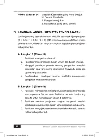 Pokok Bahasan D: Masalah Kesehatan yang Perlu Dirujuk 
ke Sarana Kesehatan 
1. Pengertian rujukan 
2. Masyarakat yang perlu dirujuk 
IV. LANGKAH-LANGKAH KEGIATAN PEMBELAJARAN 
Jumlah jam yang digunakan dalam modul ini sebanyak 4 jam pelajaran 
(T = 1 Jpl, P = 3 Jpl, PL = 0) @45 menit untuk memudahkan proses 
pembelajaran, dilakukan langkah-langkah kegiatan pembelajaran 
sebagai berikut. 
A. Langkah 1 (15 menit) 
1. Fasilitator memperkenalkan diri. 
2. Fasilitator menyampaikan tujuan umum dan tujuan khusus. 
3. Menggali pendapat peserta tentang pengertian masalah 
kesehatan apa yang sering dijumpai di Posyandu serta apa 
upaya yang dilakukan. 
4. Berdasarkan pendapat peserta, fasilitator menjelaskan 
pengertian masalah kesehatan. 
B. Langkah 2 (25 menit) 
1. Fasilitator membagikan lembar penugasan/bergambar kepada 
semua peserta. Secara acak, fasilitator meminta 1—3 orang 
peserta untuk membacakan tulisan di dalamnya. 
2. Fasilitator memberi penjelasan singkat mengenai masalah 
kesehatan sesuai dengan tulisan yang dibacakan oleh peserta. 
3. Fasilitator mengajak peserta untuk mendiskusikan satu per satu 
hal-hal sebagai berikut. 
68 Penilaian Masalah Kesehatan Pada Sasaran Posyandu 
kurmod kader final_12des12.indd 68 12/12/2012 5:18:20 
 