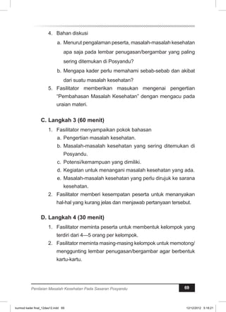 4. Bahan diskusi 
a. Menurut pengalaman peserta, masalah-masalah kesehatan 
apa saja pada lembar penugasan/bergambar yang paling 
sering ditemukan di Posyandu? 
b. Mengapa kader perlu memahami sebab-sebab dan akibat 
dari suatu masalah kesehatan? 
5. Fasilitator memberikan masukan mengenai pengertian 
“Pembahasan Masalah Kesehatan” dengan mengacu pada 
uraian materi. 
C. Langkah 3 (60 menit) 
1. Fasilitator menyampaikan pokok bahasan 
a. Pengertian masalah kesehatan. 
b. Masalah-masalah kesehatan yang sering ditemukan di 
Posyandu. 
c. Potensi/kemampuan yang dimiliki. 
d. Kegiatan untuk menangani masalah kesehatan yang ada. 
e. Masalah-masalah kesehatan yang perlu dirujuk ke sarana 
kesehatan. 
2. Fasilitator memberi kesempatan peserta untuk menanyakan 
hal-hal yang kurang jelas dan menjawab pertanyaan tersebut. 
D. Langkah 4 (30 menit) 
1. Fasilitator meminta peserta untuk membentuk kelompok yang 
terdiri dari 4—5 orang per kelompok. 
2. Fasilitator meminta masing-masing kelompok untuk memotong/ 
menggunting lembar penugasan/bergambar agar berbentuk 
kartu-kartu. 
Penilaian Masalah Kesehatan Pada Sasaran Posyandu 69 
kurmod kader final_12des12.indd 69 12/12/2012 5:18:21 
 