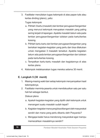 Fasilitator menuliskan tugas kelompok di atas 3. papan tulis atau 
kertas dinding (plano), yaitu: 
Tugas kelompok 
a. Pilihlah 3 kartu (masalah) dari lembar penugasan/bergambar 
yang menurut kelompok merupakan masalah yang paling 
sering terjadi di lapangan. Apabila masalah belum ada pada 
lembar penugasan/bergambar tuliskan pada kartu/kertas 
kosong. 
b. Pilihlah kartu-kartu dari lembar penugasan/bergambar yang 
berisikan kegiatan-kegiatan yang perlu dan bisa dilakukan 
untuk mengatasi 3 masalah tersebut. Apabila kegiatan 
belum ada pada lembar penugasan/bergambar dan tuliskan 
pada kartu/kertas kosong. 
c. Tempelkan kartu-kartu masalah dan kegiatannya di atas 
kertas plano. 
4. Kelompok melaksanakan tugas mereka selama 30 menit. 
E. Langkah 5 (30 menit) 
1. Masing-masing wakil dari setiap kelompok menyampaikan hasil 
kelompoknya. 
2. Fasilitator meminta peserta untuk mendiskusikan satu per satu 
hal-hal sebagai berikut. 
Diskusi pleno 
a. Apakah kegiatan-kegiatan yang dipilih oleh kelompok untuk 
menangani suatu masalah sudah tepat? 
b. Kegiatan-kegiatan mana yang bisa ditangani oleh masyarakat 
sendiri dan mana yang perlu dibantu oleh Posyandu? 
c. Mengapa kader harus mendorong masyarakat agar mampu 
memecahkan masalahnya sendiri? 
70 Penilaian Masalah Kesehatan Pada Sasaran Posyandu 
kurmod kader final_12des12.indd 70 12/12/2012 5:18:21 
 