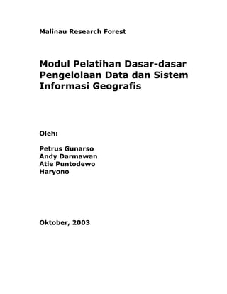 Malinau Research Forest




Modul Pelatihan Dasar-dasar
Pengelolaan Data dan Sistem
Informasi Geografis




Oleh:

Petrus Gunarso
Andy Darmawan
Atie Puntodewo
Haryono




Oktober, 2003
 