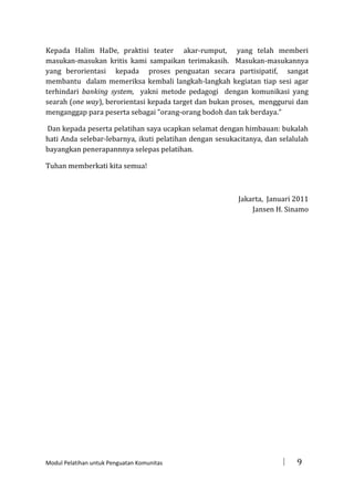 Kepada Halim HaDe, praktisi teater akar-rumput, yang telah memberi
masukan-masukan kritis kami sampaikan terimakasih. Masukan-masukannya
yang berorientasi kepada proses penguatan secara partisipatif, sangat
membantu dalam memeriksa kembali langkah-langkah kegiatan tiap sesi agar
terhindari banking system, yakni metode pedagogi dengan komunikasi yang
searah (one way), berorientasi kepada target dan bukan proses, menggurui dan
menganggap para peserta sebagai ”orang-orang bodoh dan tak berdaya.”
Dan kepada peserta pelatihan saya ucapkan selamat dengan himbauan: bukalah
hati Anda selebar-lebarnya, ikuti pelatihan dengan sesukacitanya, dan selalulah
bayangkan penerapannnya selepas pelatihan.
Tuhan memberkati kita semua!

Jakarta, Januari 2011
Jansen H. Sinamo

Modul Pelatihan untuk Penguatan Komunitas



9

 