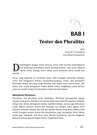 BAB I
Teater dan Pluralitas
oleh:
Rainy M. P. Hutabarat
Irma Riana Simanjuntak

D

ibandingkan dengan media lainnya, teater lebih bersifat multi-dimensi
dan karenanya pendekatan teater bersifat holistik. Ada unsur tekstual
(unsur cerita, dialog), unsur lakon, unsur pemeran, unsur musik dan

artistik.

Unsur yang majemuk ini membuat teater lebih mungkin menyerap berbagai
unsur dan keragaman budaya sebanyak-banyaknya. Teater dan pluralisme
karenanya bukan hal yang asing. Pertama, dari aspek unsur-unsur teater, dan
kedua dari aspek keragaman media dalam teater. Singkatnya, pada dirinya
teater itu sendiri terdiri dari pluralitas media dan komunikasi.

Memahami Pluralisme
Pluralisme dan pluralitas perlu dibedakan. Pluralitas (keragaman) adalah
sesuatu yang given. Pluralitas tak semata fakta alam biota (keragaman makhluk
hidup) dan abiota (keragaman bukan makhluk hidup), namun juga kenyataan
sosial. Bahwa manusia terdiri dari berbagai ras, bangsa, suku, agama, jenis
kelamin, orientasi seksual, dan lain-lain adalah sesuatu yang given. Bahwa alam
terdiri beragam spesies hewan dan tetumbuhan, juga merupakan fakta. Bahwa
ruang juga majemuk, ada desa, kota, daerah pedalaman, daerah pinggiran,
kawasan terluar, daerah bagian Timur, Tengah pun Barat.

Modul Pelatihan untuk Penguatan Komunitas



10

 