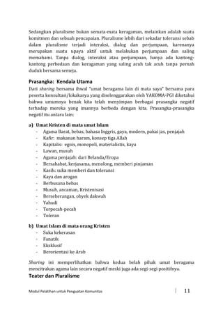 Sedangkan pluralisme bukan semata-mata keragaman, melainkan adalah suatu
komitmen dan sebuah pencapaian. Pluralisme lebih dari sekadar toleransi sebab
dalam pluralisme terjadi interaksi, dialog dan perjumpaan, karenanya
merupakan suatu upaya aktif untuk melakukan perjumpaan dan saling
memahami. Tanpa dialog, interaksi atau perjumpaan, hanya ada kantongkantong perbedaan dan keragaman yang saling acuh tak acuh tanpa pernah
duduk bersama semeja.

Prasangka: Kendala Utama
Dari sharing bersama ihwal “umat beragama lain di mata saya” bersama para
peserta konsultasi/lokakarya yang diselenggarakan oleh YAKOMA-PGI diketahui
bahwa umumnya benak kita telah menyimpan berbagai prasangka negatif
terhadap mereka yang imannya berbeda dengan kita. Prasangka-prasangka
negatif itu antara lain:
a) Umat Kristen di mata umat Islam
- Agama Barat, bebas, bahasa Inggris, gaya, modern, pakai jas, penjajah
- Kafir: makanan haram, konsep tiga Allah
- Kapitalis: egois, monopoli, materialistis, kaya
- Lawan, musuh
- Agama penjajah: dari Belanda/Eropa
- Bersahabat, kerjasama, menolong, memberi pinjaman
- Kasih: suka memberi dan toleransi
- Kaya dan arogan
- Berbusana bebas
- Musuh, ancaman, Kristenisasi
- Berseberangan, obyek dakwah
- Yahudi
- Terpecah-pecah
- Toleran
b) Umat Islam di mata orang Kristen
- Suka kekerasan
- Fanatik
- Eksklusif
- Berorientasi ke Arab
Sharing ini memperlihatkan bahwa kedua belah pihak umat beragama
mencitrakan agama lain secara negatif meski juga ada segi-segi positifnya.

Teater dan Pluralisme
Modul Pelatihan untuk Penguatan Komunitas



11

 
