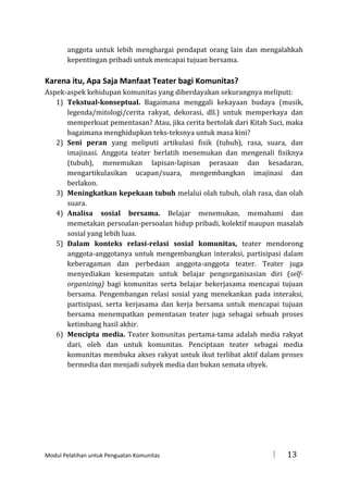 anggota untuk lebih menghargai pendapat orang lain dan mengalahkah
kepentingan pribadi untuk mencapai tujuan bersama.

Karena itu, Apa Saja Manfaat Teater bagi Komunitas?
Aspek-aspek kehidupan komunitas yang diberdayakan sekurangnya meliputi:
1) Tekstual-konseptual. Bagaimana menggali kekayaan budaya (musik,
legenda/mitologi/cerita rakyat, dekorasi, dll.) untuk memperkaya dan
memperkuat pementasan? Atau, jika cerita bertolak dari Kitab Suci, maka
bagaimana menghidupkan teks-teksnya untuk masa kini?
2) Seni peran yang meliputi artikulasi fisik (tubuh), rasa, suara, dan
imajinasi. Anggota teater berlatih menemukan dan mengenali fisiknya
(tubuh), menemukan lapisan-lapisan perasaan dan kesadaran,
mengartikulasikan ucapan/suara, mengembangkan imajinasi dan
berlakon.
3) Meningkatkan kepekaan tubuh melalui olah tubuh, olah rasa, dan olah
suara.
4) Analisa sosial bersama. Belajar menemukan, memahami dan
memetakan persoalan-persoalan hidup pribadi, kolektif maupun masalah
sosial yang lebih luas.
5) Dalam konteks relasi-relasi sosial komunitas, teater mendorong
anggota-anggotanya untuk mengembangkan interaksi, partisipasi dalam
keberagaman dan perbedaan anggota-anggota teater. Teater juga
menyediakan kesempatan untuk belajar pengorganisasian diri (selforganizing) bagi komunitas serta belajar bekerjasama mencapai tujuan
bersama. Pengembangan relasi sosial yang menekankan pada interaksi,
partisipasi, serta kerjasama dan kerja bersama untuk mencapai tujuan
bersama menempatkan pementasan teater juga sebagai sebuah proses
ketimbang hasil akhir.
6) Mencipta media. Teater komunitas pertama-tama adalah media rakyat
dari, oleh dan untuk komunitas. Penciptaan teater sebagai media
komunitas membuka akses rakyat untuk ikut terlibat aktif dalam proses
bermedia dan menjadi subyek media dan bukan semata obyek.

Modul Pelatihan untuk Penguatan Komunitas



13

 