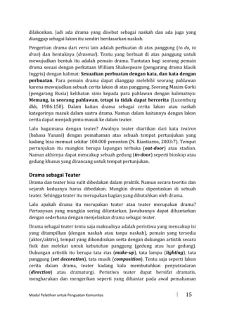 dilakonkan. Jadi ada drama yang disebut sebagai naskah dan ada juga yang
dianggap sebagai lakon itu sendiri berdasarkan naskah.
Pengertian drama dari versi lain adalah perbuatan di atas panggung (to do, to
dran) dan bentuknya (draomai). Tentu yang berbuat di atas panggung untuk
mewujudkan bentuk itu adalah pemain drama. Tuntutan bagi seorang pemain
drama sesuai dengan perkataan William Shakespeare (pengarang drama klasik
Inggris) dengan kalimat: Sesuaikan perbuatan dengan kata, dan kata dengan
perbuatan. Para pemain drama dapat dianggap melebihi seorang pahlawan
karena mewujudkan sebuah cerita lakon di atas panggung. Seorang Maxim Gorki
(pengarang Rusia) kelihatan sinis kepada para pahlawan dengan kalimatnya:
Memang, ia seorang pahlawan, tetapi ia tidak dapat bercerita (Luxemburg
dkk, 1986:158). Dalam kaitan drama sebagai cerita lakon atau naskah
kategorinya masuk dalam sastra drama. Namun dalam kaitannya dengan lakon
cerita dapat menjadi pintu masuk ke dalam teater.
Lalu bagaimana dengan teater? Awalnya teater diartikan dari kata teatron
(bahasa Yunani) dengan pemahaman atas sebuah tempat pertunjukan yang
kadang bisa memuat sekitar 100.000 penonton (N. Riantiarno, 2003:7). Tempat
pertunjukan itu mungkin berupa lapangan terbuka (out-door) atau stadion.
Namun akhirnya dapat mencakup sebuah gedung (in-door) seperti bioskop atau
gedung khusus yang dirancang untuk tempat pertunjukan.

Drama sebagai Teater
Drama dan teater bisa sulit dibedakan dalam praktik. Namun secara teoritis dan
sejarah keduanya harus dibedakan. Mungkin drama dipentaskan di sebuah
teater. Sehingga teater itu merupakan bagian yang dibutuhkan oleh drama.
Lalu apakah drama itu merupakan teater atau teater merupakan drama?
Pertanyaan yang mungkin sering dilontarkan. Jawabannya dapat dihantarkan
dengan sederhana dengan menjelaskan drama sebagai teater.
Drama sebagai teater tentu saja maksudnya adalah peristiwa yang mencakup isi
yang ditampilkan (dengan naskah atau tanpa naskah), pemain yang tersedia
(aktor/aktris), tempat yang dikondisikan serta dengan dukungan artistik secara
fisik dan melekat untuk kebutuhan panggung (gedung atau luar gedung).
Dukungan artistik itu berupa tata rias (make-up), tata lampu (lighting), tata
panggung (set decoration), tata musik (composition). Tentu saja seperti lakon
cerita dalam drama, teater kadang kala membutuhkan penyutradaran
(direction) atau dramaturgi. Peristiwa teater dapat bersifat dramatis,
mengharukan dan mengerikan seperti yang dihantar pada awal pemahaman
Modul Pelatihan untuk Penguatan Komunitas



15

 