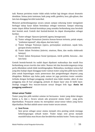 tadi. Namun peristiwa teater tidak selalu terikat lagi dengan situasi dramatis
demikian. Semua jenis tontonan, baik yang sedih, gembira, lucu, gila-gilaan, dan
lain-lain dianggap bersifat teaterikal.
Menurut perkembangannya secara umum sampai sekarang teater mengalami
berbagai tahap kasar dalam bentuknya sebagai tontonan. Sampai sekarang
teater dapat dilihat bentuk-bentuknya yang semakin berkembang atau berubah
dari bentuk awal. Contoh dari bentuk-bentuk itu dapat disampaikan sebagai
berikut.
a) Teater sebagai Upacara (primitif, agama, kenegaraan)
b) Teater sebagai Permainan (meniru hewan-hewan tertentu, petak umpet,
“jembatan tapanuli”, alip-alipan, dan lain-lain)
c) Teater Sebagai Tontonan (opera, pertunjukan sendratari, sepak bola,
garapan drama-modern)
d) Teater dalam Peristiwa (televisi, sinetron, filem, dan media elektronik
lainnya)
e) Teater dalam Kenyataan Sosial (penipuan, intrik politik, bencana , dan
lain-lain)
Contoh bentuk-bentuk itu sudah dapat dipahami maksudnya dan masih bisa
berkembang secara teoritis dan tafsir. Namun inti dan kecenderungannya tetap
perlu dibedakan untuk tidak membingungkan. Maksudnya, meskipun semua hal
yang kita hadapi dapat dianggap teater namun teater yang kita pilih harus lebih
jelas untuk kepentingan suatu pemeranan dan pengembangan ekspresi yang
diinginkan. Maklum saja kalau pada zaman ini juga peristiwa teater semakin
terbuka dengan berbagai panggung; standard atau tidak standar, aktor di atas
panggung atau di luar panggung, pemain di depan layar atau di balik layar.
Analogi sungguh bisa macam-macam sesuai dengan lirik lagu: dunia ini
panggung sandiwara!

Unsur-unsur Teater
Teater yang kita pilih melalui catatan ini bernuansa teater yang dekat dengan
kaitan a, b, dan c. Secara umum ada prasyarat utama teater yang perlu
diperhatikan. Prasyarat utama itu merupakan unsur-unsur teknis yang harus
diperhatikan. Berikut adalah unsur-unsur teater secara umum.
a) Seni Peran
Seni peran sebagai unsur utama menjadi citra penting untuk menjaga
keberlangsungan sebuah teater. Teater tanpa seni peran menjadi
mustahil kalau mau bicara dan beraktivitas melalui teater. Tentu saja seni

Modul Pelatihan untuk Penguatan Komunitas



16

 