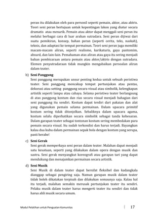 peran itu dilakukan oleh para personil seperti pemain, aktor, atau aktris.
Teori seni peran bertujuan untuk kepentingan lakon yang diatur secara
dramatis atau menarik. Pemain atau aktor dapat menggali seni peran itu
melalui berbagai cara di luar arahan sutradara. Seni peran dijiwai dari
suatu pemikiran, konsep, bahan peran (seperti cerita, teks, naskah),
teknis, dan adaptasi ke tempat permainan. Teori seni peran juga memiliki
macam-macam aliran, seperti realisme, karikaturis, gaya pantomim,
absurd, dan lain-lain. Pemahaman atas aliran atau gaya itu sering menjadi
bahan pembicaraan antara pemain atau aktor/aktris dengan sutradara.
Elemen penyutradaraan tidak mungkin mengabaikan persoalan aliran
dalam teater.
b) Seni Panggung
Seni panggung merupakan unsur penting kedua untuk sebuah peristiwa
teater. Seni panggung mencakup tempat pertunjukan atau pentas,
dekorasi atau setting panggung secara visual atau simbolik, kelengkapan
artistik seperti lampu atau cahaya. Selama peristiwa teater berlangsung
di atas panggung kostum dan rias secara visual menjadi bahagian dari
seni panggung itu sendiri. Kostum dapat terdiri dari pakaian dan alat
yang digunakan pemain selama permainan. Dalam upacara primitif
kostum sering tidak ditonjolkan. Sebaliknya dalam upacara agama,
kostum selalu diperhatikan secara simbolik sebagai tanda kebesaran.
Dalam garapan teater sebagai tontonan kostum sering membedakan para
pemain secara visual. Itu sudah terkondisi dan harus terjadi. Bayangkan
kalau dua kubu dalam permainan sepak bola dengan kostum yang serupa,
pasti berabe!
c) Seni Gerak
Seni gerak memperkaya seni peran dalam teater. Malahan dapat menjadi
satu kesatuan, seperti yang dilakukan dalam opera dengan musik dan
sastra. Seni gerak menyangkut koreografi atau garapan tari yang dapat
mendukung dan menajamkan permainan secara artistik.
d) Seni Musik
Seni Musik di dalam teater dapat bersifat fleksibel dan kadangkala
dianggap sebagai pengiring saja. Namun garapan musik dalam teater
tidak boleh dikatakan terpisah dan dilakukan semaunya saja. Kalau hal
itu terjadi, malahan semakin merusak pertunjukan teater itu sendiri.
Pelaku musik dalam teater harus mengerti teater itu sendiri dan tidak
harus ahli musik secara umum.

Modul Pelatihan untuk Penguatan Komunitas



17

 
