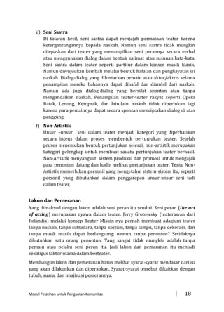 e) Seni Sastra
Di tataran kecil, seni sastra dapat menjajah permainan teater karena
ketergantungannya kepada naskah. Namun seni sastra tidak mungkin
dilepaskan dari teater yang menampilkan seni perannya secara verbal
atau menggunakan dialog dalam bentuk kalimat atau susunan kata-kata.
Seni sastra dalam teater seperti partitur dalam konser musik klasik.
Namun diwujudkan kembali melalui bentuk hafalan dan penghayatan isi
naskah. Dialog-dialog yang dilontarkan pemain atau aktor/aktris selama
penampilan mereka bahannya dapat dihafal dan diambil dari naskah.
Namun ada juga dialog-dialog yang bersifat spontan atau tanpa
mengandalkan naskah. Penampilan teater-teater rakyat seperti Opera
Batak, Lenong, Ketoprak, dan lain-lain naskah tidak diperlukan lagi
karena para pemainnya dapat secara spontan menciptakan dialog di atas
panggung.
f) Non-Artistik
Unsur –unsur seni dalam teater menjadi kategori yang diperhatikan
secara intens dalam proses membentuk pertunjukan teater. Setelah
proses menemukan bentuk pertunjukan selesai, non-artistik merupakan
kategori pelengkap untuk membuat sauatu pertunjukan teater berhasil.
Non-Artistik menyangkut sistem produksi dan promosi untuk mengajak
para penonton datang dan hadir melihat pertunjukan teater. Tentu NonArtistik memerlukan personil yang mengetahui sistem-sistem itu, seperti
personil yang dibutuhkan dalam penggarapan unsur-unsur seni tadi
dalam teater.

Lakon dan Pemeranan
Yang dimaksud dengan lakon adalah seni peran itu sendiri. Seni peran (the art
of acting) merupakan nyawa dalam teater. Jerry Grotowsky (teaterawan dari
Polandia) melalui konsep Teater Miskin-nya pernah membuat adagium teater
tanpa naskah, tanpa sutradara, tanpa kostum, tanpa lampu, tanpa dekorasi, dan
tanpa musik masih dapat berlangsung; namun tanpa penonton? Setidaknya
dibutuhkan satu orang penonton. Yang sangat tidak mungkin adalah tanpa
pemain atau pelaku seni peran itu. Jadi lakon dan pemeranan itu menjadi
sekaligus faktor utama dalam berteater.
Membangun lakon dan pemeranan harus melihat syarat-syarat mendasar dari isi
yang akan dilakonkan dan diperankan. Syarat-syarat tersebut dikaitkan dengan
tubuh, suara, dan imajinasi pemerannya.

Modul Pelatihan untuk Penguatan Komunitas



18

 