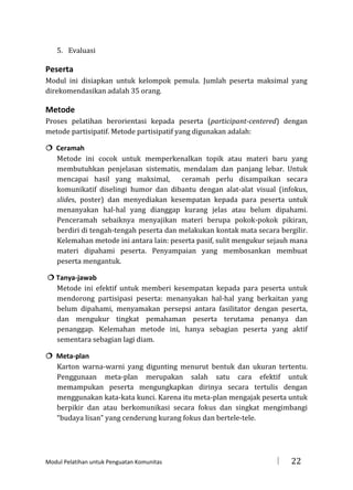 5. Evaluasi

Peserta
Modul ini disiapkan untuk kelompok pemula. Jumlah peserta maksimal yang
direkomendasikan adalah 35 orang.

Metode
Proses pelatihan berorientasi kepada peserta (participant-centered) dengan
metode partisipatif. Metode partisipatif yang digunakan adalah:
 Ceramah
Metode ini cocok untuk memperkenalkan topik atau materi baru yang
membutuhkan penjelasan sistematis, mendalam dan panjang lebar. Untuk
mencapai hasil yang maksimal,
ceramah perlu disampaikan secara
komunikatif diselingi humor dan dibantu dengan alat-alat visual (infokus,
slides, poster) dan menyediakan kesempatan kepada para peserta untuk
menanyakan hal-hal yang dianggap kurang jelas atau belum dipahami.
Penceramah sebaiknya menyajikan materi berupa pokok-pokok pikiran,
berdiri di tengah-tengah peserta dan melakukan kontak mata secara bergilir.
Kelemahan metode ini antara lain: peserta pasif, sulit mengukur sejauh mana
materi dipahami peserta. Penyampaian yang membosankan membuat
peserta mengantuk.
 Tanya-jawab
Metode ini efektif untuk memberi kesempatan kepada para peserta untuk
mendorong partisipasi peserta: menanyakan hal-hal yang berkaitan yang
belum dipahami, menyamakan persepsi antara fasilitator dengan peserta,
dan mengukur tingkat pemahaman peserta terutama penanya dan
penanggap. Kelemahan metode ini, hanya sebagian peserta yang aktif
sementara sebagian lagi diam.
 Meta-plan
Karton warna-warni yang digunting menurut bentuk dan ukuran tertentu.
Penggunaan meta-plan merupakan salah satu cara efektif untuk
memampukan peserta mengungkapkan dirinya secara tertulis dengan
menggunakan kata-kata kunci. Karena itu meta-plan mengajak peserta untuk
berpikir dan atau berkomunikasi secara fokus dan singkat mengimbangi
“budaya lisan” yang cenderung kurang fokus dan bertele-tele.

Modul Pelatihan untuk Penguatan Komunitas



22

 