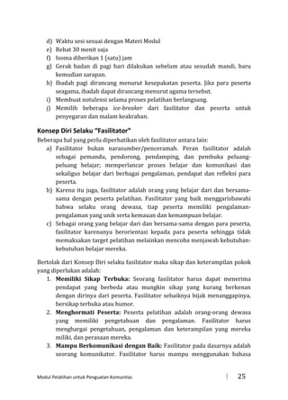 d)
e)
f)
g)

Waktu sesi sesuai dengan Materi Modul
Rehat 30 menit saja
Isoma diberikan 1 (satu) jam
Gerak badan di pagi hari dilakukan sebelum atau sesudah mandi, baru
kemudian sarapan.
h) Ibadah pagi dirancang menurut kesepakatan peserta. Jika para peserta
seagama, ibadah dapat dirancang menurut agama tersebut.
i) Membuat notulensi selama proses pelatihan berlangsung.
j) Memilih beberapa ice-breaker dari fasilitator dan peserta untuk
penyegaran dan malam keakraban.

Konsep Diri Selaku “Fasilitator”
Beberapa hal yang perlu diperhatikan oleh fasilitator antara lain:
a) Fasilitator bukan narasumber/penceramah. Peran fasilitator adalah
sebagai pemandu, pendorong, pendamping, dan pembuka peluangpeluang belajar; memperlancar proses belajar dan komunikasi dan
sekaligus belajar dari berbagai pengalaman, pendapat dan refleksi para
peserta.
b) Karena itu juga, fasilitator adalah orang yang belajar dari dan bersamasama dengan peserta pelatihan. Fasilitator yang baik menggarisbawahi
bahwa selaku orang dewasa, tiap peserta memiliki pengalamanpengalaman yang unik serta kemauan dan kemampuan belajar.
c) Sebagai orang yang belajar dari dan bersama-sama dengan para peserta,
fasilitator karenanya berorientasi kepada para peserta sehingga tidak
memaksakan target pelatihan melainkan mencoba menjawab kebutuhankebutuhan belajar mereka.
Bertolak dari Konsep Diri selaku fasilitator maka sikap dan keterampilan pokok
yang diperlukan adalah:
1. Memiliki Sikap Terbuka: Seorang fasilitator harus dapat menerima
pendapat yang berbeda atau mungkin sikap yang kurang berkenan
dengan dirinya dari peserta. Fasilitator sebaiknya bijak menanggapinya,
bersikap terbuka atau humor.
2. Menghormati Peserta: Peserta pelatihan adalah orang-orang dewasa
yang memiliki pengetahuan dan pengalaman. Fasilitator harus
menghargai pengetahuan, pengalaman dan keterampilan yang mereka
miliki, dan perasaan mereka.
3. Mampu Berkomunikasi dengan Baik: Fasilitator pada dasarnya adalah
seorang komunikator. Fasilitator harus mampu menggunakan bahasa

Modul Pelatihan untuk Penguatan Komunitas



25

 