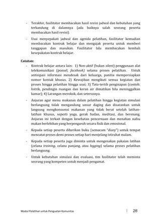 -

Terakhir, fasilitator membacakan hasil revisi jadwal dan kebutuhan yang
terkandung di dalamnya (ada baiknya salah seorang peserta
membacakan hasil revisi).

-

Usai menyepakati jadwal dan agenda pelatihan, fasilitator kemudian
membacakan kontrak belajar dan mengajak peserta untuk memberi
tanggapan dan masukan. Fasilitator lalu membacakan kembali
kesepakatan kontrak belajar.

Catatan:
- Kontrak belajar antara lain: 1) Non-aktif (bukan silent) penggunaan alat
telekomunikasi (ponsel, facebook) selama proses pelatihan. Untuk
antisipasi informasi mendesak dari keluarga, panitia mempersiapkan
nomor kontak khusus. 2) Kewajiban mengikuti semua kegiatan dan
proses hingga pelatihan hingga usai; 3) Tata-tertib penginapan (contoh:
listrik, pendingin ruangan dan keran air dimatikan bila meninggalkan
kamar); 4) Larangan merokok, dan seterusnya.
-

Anjuran agar menu makanan dalam pelatihan hingga kegiatan simulasi
berlangsung tidak mengandung unsur daging dan disarankan untuk
langsung mengkonsumsi makanan yang tidak berat setelah latihanlatihan khusus, seperti yoga, gerak badan, meditasi, dan berenang.
Anjuran ini terkait dengan kesehatan pencernaan dan menahan nafsu
makan berlebihan yang berpengaruh secara fisik dan emosional.

-

Kepada setiap peserta diberikan buku (semacam “diary”) untuk tempat
mencatat proses demi proses setiap hari menjelang istirahat malam.

-

Kepada setiap peserta juga diminta untuk mengenakan pakaian latihan
(celana training, celana panjang, atau legging) selama proses pelatihan
berlangsung.

-

Untuk kebutuhan simulasi dan evaluasi, tim fasilitator telah meminta
seorang yang kompeten untuk menjadi pengamat.

Modul Pelatihan untuk Penguatan Komunitas



28

 