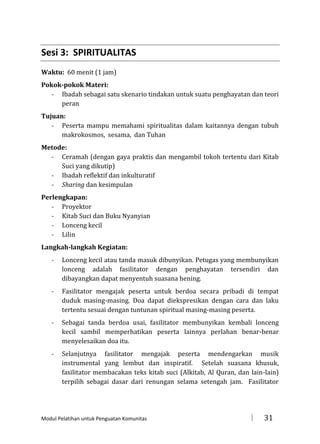 Sesi 3: SPIRITUALITAS
Waktu: 60 menit (1 jam)
Pokok-pokok Materi:
- Ibadah sebagai satu skenario tindakan untuk suatu penghayatan dan teori
peran
Tujuan:
- Peserta mampu memahami spiritualitas dalam kaitannya dengan tubuh
makrokosmos, sesama, dan Tuhan
Metode:
- Ceramah (dengan gaya praktis dan mengambil tokoh tertentu dari Kitab
Suci yang dikutip)
- Ibadah reflektif dan inkulturatif
- Sharing dan kesimpulan
Perlengkapan:
- Proyektor
- Kitab Suci dan Buku Nyanyian
- Lonceng kecil
- Lilin
Langkah-langkah Kegiatan:
-

Lonceng kecil atau tanda masuk dibunyikan. Petugas yang membunyikan
lonceng adalah fasilitator dengan penghayatan tersendiri dan
dibayangkan dapat menyentuh suasana hening.

-

Fasilitator mengajak peserta untuk berdoa secara pribadi di tempat
duduk masing-masing. Doa dapat diekspresikan dengan cara dan laku
tertentu sesuai dengan tuntunan spiritual masing-masing peserta.

-

Sebagai tanda berdoa usai, fasilitator membunyikan kembali lonceng
kecil sambil memperhatikan peserta lainnya perlahan benar-benar
menyelesaikan doa itu.

-

Selanjutnya fasilitator mengajak peserta mendengarkan musik
instrumental yang lembut dan inspiratif. Setelah suasana khusuk,
fasilitator membacakan teks kitab suci (Alkitab, Al Quran, dan lain-lain)
terpilih sebagai dasar dari renungan selama setengah jam. Fasilitator

Modul Pelatihan untuk Penguatan Komunitas



31

 