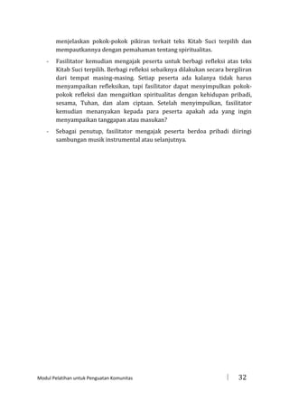 menjelaskan pokok-pokok pikiran terkait teks Kitab Suci terpilih dan
mempautkannya dengan pemahaman tentang spiritualitas.
-

Fasilitator kemudian mengajak peserta untuk berbagi refleksi atas teks
Kitab Suci terpilih. Berbagi refleksi sebaiknya dilakukan secara bergiliran
dari tempat masing-masing. Setiap peserta ada kalanya tidak harus
menyampaikan refleksikan, tapi fasilitator dapat menyimpulkan pokokpokok refleksi dan mengaitkan spiritualitas dengan kehidupan pribadi,
sesama, Tuhan, dan alam ciptaan. Setelah menyimpulkan, fasilitator
kemudian menanyakan kepada para peserta apakah ada yang ingin
menyampaikan tanggapan atau masukan?

-

Sebagai penutup, fasilitator mengajak peserta berdoa pribadi diiringi
sambungan musik instrumental atau selanjutnya.

Modul Pelatihan untuk Penguatan Komunitas



32

 