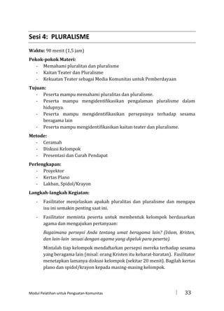 Sesi 4: PLURALISME
Waktu: 90 menit (1,5 jam)
Pokok-pokok Materi:
- Memahami pluralitas dan pluralisme
- Kaitan Teater dan Pluralisme
- Kekuatan Teater sebagai Media Komunitas untuk Pemberdayaan
Tujuan:
- Peserta mampu memahami pluralitas dan pluralisme.
- Peserta mampu mengidentifikasikan pengalaman pluralisme dalam
hidupnya.
- Peserta mampu mengidentifikasikan persepsinya terhadap sesama
beragama lain
- Peserta mampu mengidentifikasikan kaitan teater dan pluralisme.
Metode:
- Ceramah
- Diskusi Kelompok
- Presentasi dan Curah Pendapat
Perlengkapan:
- Proyektor
- Kertas Plano
- Lakban, Spidol/Krayon
Langkah-langkah Kegiatan:
-

Fasilitator menjelaskan apakah pluralitas dan pluralisme dan mengapa
isu ini semakin penting saat ini.

-

Fasilitator meminta peserta untuk membentuk kelompok berdasarkan
agama dan mengajukan pertanyaan:
Bagaimana persepsi Anda tentang umat beragama lain? (Islam, Kristen,
dan lain-lain sesuai dengan agama yang dipeluk para peserta).
Mintalah tiap kelompok mendaftarkan persepsi mereka terhadap sesama
yang beragama lain (misal: orang Kristen itu kebarat-baratan). Fasilitator
menetapkan lamanya diskusi kelompok (sekitar 20 menit). Bagilah kertas
plano dan spidol/krayon kepada masing-masing kelompok.

Modul Pelatihan untuk Penguatan Komunitas



33

 