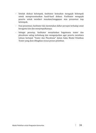 -

Setelah diskusi kelompok, fasilitator kemudian mengajak kelompok
untuk mempresentasikan hasiil-hasil diskusi. Fasilitator mengajak
peserta untuk memberi masukan/tanggapan atas presentasi tiap
kelompok.

-

Usai presentasi, fasilitator lalu memetakan daftar persepsi terhadap umat
beragama lain dan menyimpulkannya.

-

Sebagai penutup, fasilitator menjelaskan bagaimana teater dan
pluralisme saling terhubung dan menganjurkan agar peserta membaca
tulisan bertajuk “Teater dan Pluralisme” dalam buku Modul Pelatihan
Teater yang akan dibagikan seusai proses pelatihan.

Modul Pelatihan untuk Penguatan Komunitas



34

 