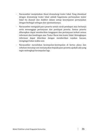 -

Narasumber menjelaskan ihwal dramaturgi teater lokal. Yang dimaksud
dengan dramaturgi teater lokal adalah bagaimana pertunjukan teater
lokal itu diawali dan diakhiri dalam setiap kesempatan pertunjukan
dengan berbagai selingan dan spontanitasnya.

-

Narasumber mengajak para peserta untuk curah pendapat atau bertanya
serta menanggapi pertanyaan dan pendapat peserta. Semua peserta
diharapkan dapat memberikan tanggapan dan pertanyaan terkait semua
informasi dan bandingan atas Teater Barat dan teater lokal. Kelengkapan
informasi dapat diberikan dengan memberikan rujukan bacaan,
mengingat batas waktu sesi.

-

Narasumber menuliskan kesimpulan-kesimpulan di kertas plano dan
sebelum menutup sesi menanyakan kepada para peserta apakah ada yang
ingin melengkapi kesimpulan lagi.

Modul Pelatihan untuk Penguatan Komunitas



36

 