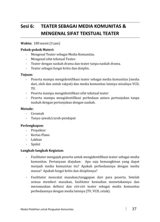 Sesi 6:

TEATER SEBAGAI MEDIA KOMUNITAS &
MENGENAL SIFAT TEKSTUAL TEATER

Waktu: 180 menit (3 jam)
Pokok-pokok Materi:
- Mengenal Teater sebagai Media Komunitas.
- Mengenal sifat tekstual Teater.
- Teater dengan naskah drama dan teater tanpa naskah drama.
- Teater sebagai fungsi kritis dan disiplin.
Tujuan:
- Peserta mampu mengidentifikasi teater sebagai media komunitas (media
dari, oleh dan untuk rakyat) dan media komunitas lainnya misalnya VCD,
TV.
- Peserta mampu mengidentifikasi sifat tekstual teater
- Peserta mampu mengidentifikasi perbedaan antara pertunjukan tanpa
naskah dengan pertunjukan dengan naskah.
Metode:
- Ceramah
- Tanya–jawab/curah-pendapat
Perlengkapan:
- Proyektor
- Kertas Plano
- Lakban
- Spidol
Langkah-langkah Kegiatan:
-

Fasilitator mengajak peserta untuk mengidentifikasi teater sebagai media
komunitas. Pertanyaan diajukan: Apa saja kemungkinan yang dapat
menjadi media komunitas itu? Apakah perbedaannya dengan media
massa? Apakah fungsi kritis dan disiplinnya?

-

Fasilitator mencatat masukan/tanggapan dari para peserta. Setelah
semua memberi masukan, fasilitator kemudian memetakannya dan
merumuskan definisi dan ciri-ciri teater sebagai media komunitas
perbedaannya dengan media lainnya (TV, VCD, cetak).

Modul Pelatihan untuk Penguatan Komunitas



37

 