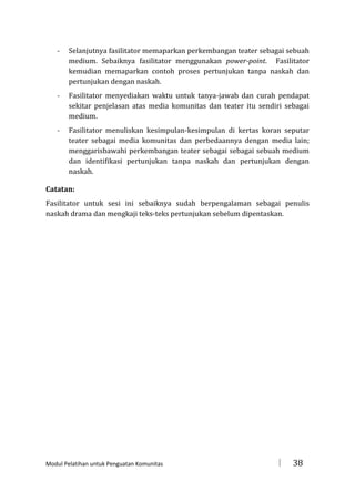 -

Selanjutnya fasilitator memaparkan perkembangan teater sebagai sebuah
medium. Sebaiknya fasilitator menggunakan power-point. Fasilitator
kemudian memaparkan contoh proses pertunjukan tanpa naskah dan
pertunjukan dengan naskah.

-

Fasilitator menyediakan waktu untuk tanya-jawab dan curah pendapat
sekitar penjelasan atas media komunitas dan teater itu sendiri sebagai
medium.

-

Fasilitator menuliskan kesimpulan-kesimpulan di kertas koran seputar
teater sebagai media komunitas dan perbedaannya dengan media lain;
menggarisbawahi perkembangan teater sebagai sebagai sebuah medium
dan identifikasi pertunjukan tanpa naskah dan pertunjukan dengan
naskah.

Catatan:
Fasilitator untuk sesi ini sebaiknya sudah berpengalaman sebagai penulis
naskah drama dan mengkaji teks-teks pertunjukan sebelum dipentaskan.

Modul Pelatihan untuk Penguatan Komunitas



38

 