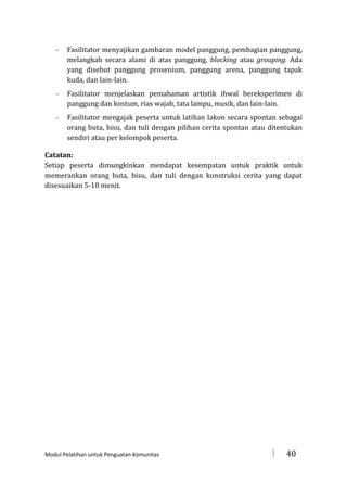 -

Fasilitator menyajikan gambaran model panggung, pembagian panggung,
melangkah secara alami di atas panggung, blocking atau grouping. Ada
yang disebut panggung prosenium, panggung arena, panggung tapak
kuda, dan lain-lain.

-

Fasilitator menjelaskan pemahaman artistik ihwal bereksperimen di
panggung dan kostum, rias wajah, tata lampu, musik, dan lain-lain.

-

Fasilitator mengajak peserta untuk latihan lakon secara spontan sebagai
orang buta, bisu, dan tuli dengan pilihan cerita spontan atau ditentukan
sendiri atau per kelompok peserta.

Catatan:
Setiap peserta dimungkinkan mendapat kesempatan untuk praktik untuk
memerankan orang buta, bisu, dan tuli dengan konstruksi cerita yang dapat
disesuaikan 5-10 menit.

Modul Pelatihan untuk Penguatan Komunitas



40

 