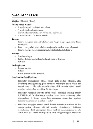 Sesi 8: M E D I T A S I
Waktu: 180 menit (3 jam)
Pokok-pokok Materi:
- Stimulasi untuk totalitas irama tubuh
- Stimulasi vokal dan konsonan
- Stimulasi teknik vokal dalam kaitan pola pernafasan
- Stimulasi untuk otak kanan dan kiri
Tujuan:
- Peserta mengenal anatomi tubuhnya dan fungsi-fungsi organiknya dalam
kehidupan.
- Peserta menyadari kebertubuhannya (kesadaran akan kebertubuhan).
- Peserta mampu mengungkapkan refleksi atas kebertubuhannya
Metode:
- Curah-pendapat
- Latihan-latihan (duduk bersila , berdiri, dan terlentang)
- Refleksi
Perlengkapan:
- Lembar catatan
- Pulpen
- Musik instrumentalia (terpilih)
Langkah-langkah Kegiatan:
-

Fasilitator mengajukan pilihan untuk pola duduk, rileksasi, atau
terlentang. Masing-masing pola memiliki pandangan mutu visual dan
situasi peserta. Jika ada kecenderungan fisik peserta cukup lemah
sebaiknya dianjurkan memilih pola terlentang.

-

Fasilitator mengajak peserta untuk curah pendapat tentang apakah
MEDITASI itu? Catatlah semua masukan dalam kertas plano yang sudah
ditempelkan di depan kelas, lalu rumuskan pengertian meditasi
berdasarkan masukan-masukan tersebut.

-

Fasilitator mengajak peserta untuk latihan meditasi dan fokus ke diri
masing-masing dengan diiringi musik. Selanjutnya, fasilitator
menjelaskan teknik pernapasan dalam meditasi dan mengajak peserta
untuk berlatih. Latihan diulangi untuk lebih mengembangkan kesadaran

Modul Pelatihan untuk Penguatan Komunitas



41

 