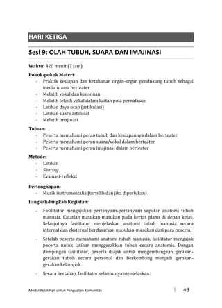 HARI KETIGA
Sesi 9: OLAH TUBUH, SUARA DAN IMAJINASI
Waktu: 420 menit (7 jam)
Pokok-pokok Materi:
- Praktik kesiapan dan ketahanan organ-organ pendukung tubuh sebagai
media utama berteater
- Melatih vokal dan konsonan
- Melatih teknik vokal dalam kaitan pola pernafasan
- Latihan daya ucap (artikulasi)
- Latihan suara artifisial
- Melatih imajinasi
Tujuan:
- Peserta memahami peran tubuh dan kesiapannya dalam berteater
- Peserta memahami peran suara/vokal dalam berteater
- Peserta memahami peran imajinasi dalam berteater
Metode:
- Latihan
- Sharing
- Evaluasi-refleksi
Perlengkapan:
- Musik instrumentalia (terpilih dan jika diperlukan)
Langkah-langkah Kegiatan:
-

Fasilitator mengajukan pertanyaan-pertanyaan seputar anatomi tubuh
manusia. Catatlah masukan-masukan pada kertas plano di depan kelas.
Selanjutnya fasilitator menjelaskan anatomi tubuh manusia secara
internal dan eksternal berdasarkan masukan-masukan dari para peserta.

-

Setelah peserta memahami anatomi tubuh manusia, fasilitator mengajak
peserta untuk latihan menggerakkan tubuh secara anatomis. Dengan
dampingan fasilitator, peserta diajak untuk mengembangkan gerakangerakan tubuh secara personal dan berkembang menjadi gerakangerakan kelompok.

-

Secara bertahap, fasilitator selanjutnya menjelaskan:

Modul Pelatihan untuk Penguatan Komunitas



43

 