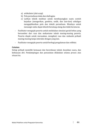 a) artikulator (alat ucap)
b) Pola pernafasan dada dan diafragma
c) Latihan teknik meditasi untuk membayangkan suatu contoh
kejadian (mengerikan, gembira, sedih, dan lain-lain) sekaligus
mengaplikasikan pola dan teknik pernafasan. Misalnya untuk
menangis nafas dapat ditarik berulang-ulang dan tidak beraturan.
-

Fasilitator mengajak peserta untuk melakukan simulasi gerak bebas yang
bersumber dari rasa dan mekanisme tubuh masing-masing peserta.
Peserta diajak untuk merasakan, mengikuti rasa dan mekanik pribadi
masing-masing tanpa interaksi dengan yang lain.

-

Fasilitator mengajak peserta untuk berbagi pengalaman dan refleksi.

Catatan:
Setiap pribadi memiliki kemauan dan kecerdasan tubuh, keunikan suara, dan
kebiasaan diri. Pendampingan dan pencatatan dilakukan selama proses atas
situasi itu.

Modul Pelatihan untuk Penguatan Komunitas



44

 