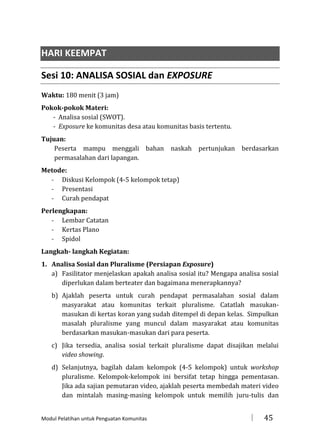 HARI KEEMPAT
Sesi 10: ANALISA SOSIAL dan EXPOSURE
Waktu: 180 menit (3 jam)
Pokok-pokok Materi:
- Analisa sosial (SWOT).
- Exposure ke komunitas desa atau komunitas basis tertentu.
Tujuan:
Peserta mampu menggali bahan naskah pertunjukan berdasarkan
permasalahan dari lapangan.
Metode:
- Diskusi Kelompok (4-5 kelompok tetap)
- Presentasi
- Curah pendapat
Perlengkapan:
- Lembar Catatan
- Kertas Plano
- Spidol
Langkah- langkah Kegiatan:
1. Analisa Sosial dan Pluralisme (Persiapan Exposure)
a) Fasilitator menjelaskan apakah analisa sosial itu? Mengapa analisa sosial
diperlukan dalam berteater dan bagaimana menerapkannya?
b) Ajaklah peserta untuk curah pendapat permasalahan sosial dalam
masyarakat atau komunitas terkait pluralisme. Catatlah masukanmasukan di kertas koran yang sudah ditempel di depan kelas. Simpulkan
masalah pluralisme yang muncul dalam masyarakat atau komunitas
berdasarkan masukan-masukan dari para peserta.
c) Jika tersedia, analisa sosial terkait pluralisme dapat disajikan melalui
video showing.
d) Selanjutnya, bagilah dalam kelompok (4-5 kelompok) untuk workshop
pluralisme. Kelompok-kelompok ini bersifat tetap hingga pementasan.
Jika ada sajian pemutaran video, ajaklah peserta membedah materi video
dan mintalah masing-masing kelompok untuk memilih juru-tulis dan

Modul Pelatihan untuk Penguatan Komunitas



45

 
