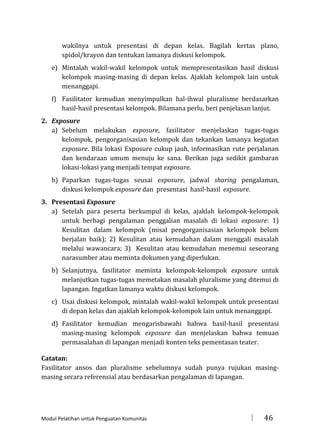 wakilnya untuk presentasi di depan kelas. Bagilah kertas plano,
spidol/krayon dan tentukan lamanya diskusi kelompok.
e) Mintalah wakil-wakil kelompok untuk mempresentasikan hasil diskusi
kelompok masing-masing di depan kelas. Ajaklah kelompok lain untuk
menanggapi.
f) Fasilitator kemudian menyimpulkan hal-ihwal pluralisme berdasarkan
hasil-hasil presentasi kelompok. Bilamana perlu, beri penjelasan lanjut.
2. Exposure
a) Sebelum melakukan exposure, fasilitator menjelaskan tugas-tugas
kelompok, pengorganisasian kelompok dan tekankan lamanya kegiatan
exposure. Bila lokasi Exposure cukup jauh, informasikan rute perjalanan
dan kendaraan umum menuju ke sana. Berikan juga sedikit gambaran
lokasi-lokasi yang menjadi tempat exposure.
b) Paparkan tugas-tugas seusai exposure, jadwal sharing pengalaman,
diskusi kelompok exposure dan presentasi hasil-hasil exposure.
3. Presentasi Exposure
a) Setelah para peserta berkumpul di kelas, ajaklah kelompok-kelompok
untuk berbagi pengalaman penggalian masalah di lokasi exposure: 1)
Kesulitan dalam kelompok (misal pengorganisasian kelompok belum
berjalan baik); 2) Kesulitan atau kemudahan dalam menggali masalah
melalui wawancara; 3) Kesulitan atau kemudahan menemui seseorang
narasumber atau meminta dokumen yang diperlukan.
b) Selanjutnya, fasilitator meminta kelompok-kelompok exposure untuk
melanjutkan tugas-tugas memetakan masalah pluralisme yang ditemui di
lapangan. Ingatkan lamanya waktu diskusi kelompok.
c) Usai diskusi kelompok, mintalah wakil-wakil kelompok untuk presentasi
di depan kelas dan ajaklah kelompok-kelompok lain untuk menanggapi.
d) Fasilitator kemudian mengarisbawahi bahwa hasil-hasil presentasi
masing-masing kelompok exposure dan menjelaskan bahwa temuan
permasalahan di lapangan menjadi konten teks pementasan teater.
Catatan:
Fasilitator ansos dan pluralisme sebelumnya sudah punya rujukan masingmasing secara referensial atau berdasarkan pengalaman di lapangan.

Modul Pelatihan untuk Penguatan Komunitas



46

 