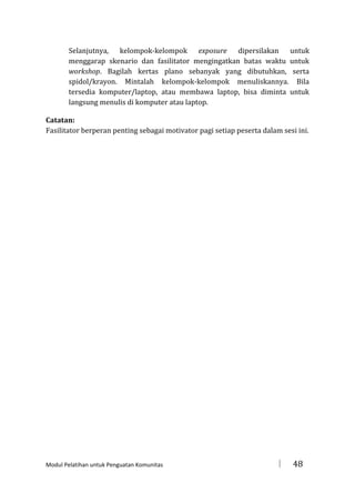 Selanjutnya, kelompok-kelompok exposure dipersilakan untuk
menggarap skenario dan fasilitator mengingatkan batas waktu untuk
workshop. Bagilah kertas plano sebanyak yang dibutuhkan, serta
spidol/krayon. Mintalah kelompok-kelompok menuliskannya. Bila
tersedia komputer/laptop, atau membawa laptop, bisa diminta untuk
langsung menulis di komputer atau laptop.
Catatan:
Fasilitator berperan penting sebagai motivator pagi setiap peserta dalam sesi ini.

Modul Pelatihan untuk Penguatan Komunitas



48

 