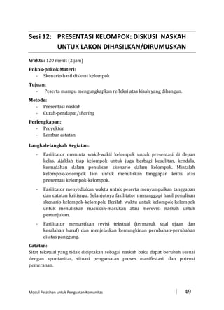 Sesi 12: PRESENTASI KELOMPOK: DISKUSI NASKAH
UNTUK LAKON DIHASILKAN/DIRUMUSKAN
Waktu: 120 menit (2 jam)
Pokok-pokok Materi:
- Skenario hasil diskusi kelompok
Tujuan:
- Peserta mampu mengungkapkan refleksi atas kisah yang dibangun.
Metode:
- Presentasi naskah
- Curah-pendapat/sharing
Perlengkapan:
- Proyektor
- Lembar catatan
Langkah-langkah Kegiatan:
-

Fasilitator meminta wakil-wakil kelompok untuk presentasi di depan
kelas. Ajaklah tiap kelompok untuk juga berbagi kesulitan, kendala,
kemudahan dalam penulisan skenario dalam kelompok. Mintalah
kelompok-kelompok lain untuk menuliskan tanggapan kritis atas
presentasi kelompok-kelompok.

-

Fasilitator menyediakan waktu untuk peserta menyampaikan tanggapan
dan catatan kritisnya. Selanjutnya fasilitator menanggapi hasil penulisan
skenario kelompok-kelompok. Berilah waktu untuk kelompok-kelompok
untuk menuliskan masukan-masukan atau merevisi naskah untuk
pertunjukan.

-

Fasilitator memastikan revisi tekstual (termasuk soal ejaan dan
kesalahan huruf) dan menjelaskan kemungkinan perubahan-perubahan
di atas panggung.

Catatan:
Sifat tekstual yang tidak diciptakan sebagai naskah baku dapat berubah sesuai
dengan spontanitas, situasi pengamatan proses manifestasi, dan potensi
pemeranan.

Modul Pelatihan untuk Penguatan Komunitas



49

 