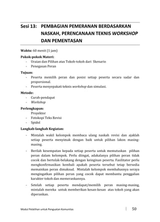 Sesi 13: PEMBAGIAN PEMERANAN BERDASARKAN
NASKAH, PERENCANAAN TEKNIS WORKSHOP
DAN PEMENTASAN
Waktu: 60 menit (1 jam)
Pokok-pokok Materi:
- Uraian dan Pilihan atas Tokoh-tokoh dari Skenario
- Penegasan Peran
Tujuan:
- Peserta memilih peran dan posisi setiap peserta secara sadar dan
proporsional.
- Peserta menyepakati teknis workshop dan simulasi.
Metode:
- Curah-pendapat
- Workshop
Perlengkapan:
Proyektor
- Fotokopi Teks Revisi
- Spidol
Langkah-langkah Kegiatan:
-

Mintalah wakil kelompok membaca ulang naskah revisi dan ajaklah
setiap peserta menyimak dengan baik untuk pilihan lakon masingmasing.

-

Berilah kesempatan kepada setiap peserta untuk memutuskan pilihan
peran dalam kelompok. Perlu diingat, adakalanya pilihan peran tidak
cocok dan bertolak-belakang dengan keinginan peserta. Fasilitator perlu
mengkonfirmasikan kembali apakah peserta tersebut tetap bersedia
memainkan peran dimaksud. Mintalah kelompok membahasnya seraya
mengingatkan pilihan peran yang cocok dapat membantu penggalian
karakter tokoh dan memerankannya.

-

Setelah setiap peserta mendapat/memilih peran masing-masing,
mintalah mereka untuk memberikan kesan-kesan atas tokoh yang akan
diperankan.

Modul Pelatihan untuk Penguatan Komunitas



50

 