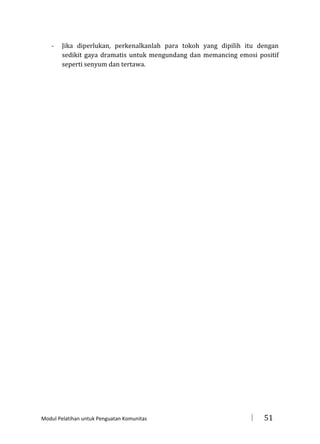 -

Jika diperlukan, perkenalkanlah para tokoh yang dipilih itu dengan
sedikit gaya dramatis untuk mengundang dan memancing emosi positif
seperti senyum dan tertawa.

Modul Pelatihan untuk Penguatan Komunitas



51

 