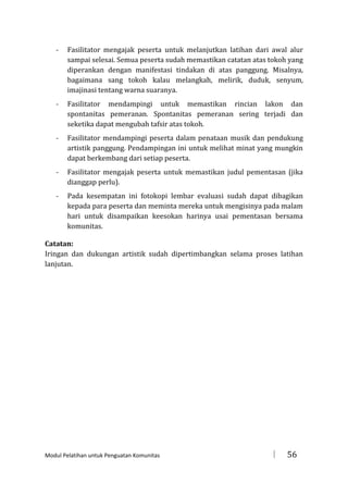 -

Fasilitator mengajak peserta untuk melanjutkan latihan dari awal alur
sampai selesai. Semua peserta sudah memastikan catatan atas tokoh yang
diperankan dengan manifestasi tindakan di atas panggung. Misalnya,
bagaimana sang tokoh kalau melangkah, melirik, duduk, senyum,
imajinasi tentang warna suaranya.

-

Fasilitator mendampingi untuk memastikan rincian lakon dan
spontanitas pemeranan. Spontanitas pemeranan sering terjadi dan
seketika dapat mengubah tafsir atas tokoh.

-

Fasilitator mendampingi peserta dalam penataan musik dan pendukung
artistik panggung. Pendampingan ini untuk melihat minat yang mungkin
dapat berkembang dari setiap peserta.

-

Fasilitator mengajak peserta untuk memastikan judul pementasan (jika
dianggap perlu).

-

Pada kesempatan ini fotokopi lembar evaluasi sudah dapat dibagikan
kepada para peserta dan meminta mereka untuk mengisinya pada malam
hari untuk disampaikan keesokan harinya usai pementasan bersama
komunitas.

Catatan:
Iringan dan dukungan artistik sudah dipertimbangkan selama proses latihan
lanjutan.

Modul Pelatihan untuk Penguatan Komunitas



56

 