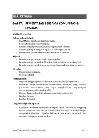 HARI KETUJUH
Sesi 17: PEMENTASAN BERSAMA KOMUNITAS &
EVALUASI
Waktu: Disesuaikan
Pokok-pokok Materi:
- Hasil Manifestasi Gerak dari Teks Cerita
- Bentuk Cerita Lakon di Panggung
- Latihan bentuk pertunjukan untuk kepentingan simulasi
- Latihan gabungan dengan iringan dan dukungan artistik
- Pementasan bersama komunitas-komunitas eskposure
Tujuan:
- Peserta mampu mempersiapkan penampilan
- Peserta mampu mengidentifikasikan hasil pelatihan secara kongkrit
- Peserta mampu melakukan pementasan bersama komunitas-komunitas
Metode:
- Presentasi di panggung
- Curah-pendapat
Perlengkapan:
- Properti panggung berdasarkan bahan-bahan lokal yang tersedia
- Peralatan Musik berdasarkan bahan-bahan setempat yang tersedia
(termasuk benda-benda yang dapat menghasilkan bunyi-bunyian
tertentu seperti gelas, sendok, dll).
- Kostum berdasarkan bahan-bahan setempat yang tersedia.
- Lembar Catatan
- Lembar Evaluasi
Langkah-langkah Kegiatan:
-

Fasilitator meminta kelompok-kelompok untuk berlatih di panggung.
Dalam latihan ini fasilitator tidak melakukan intervensi misalnya dengan
mengoreksi tiba-tiba. Ajaklah kelompok lain untuk menyimak dan
memberi tanggapan atau masukan.

Modul Pelatihan untuk Penguatan Komunitas



57

 