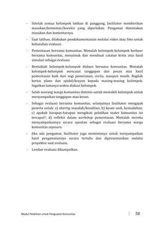 -

Setelah semua kelompok latihan di panggung, fasilitator memberikan
masukan/komentar/koreksi yang diperlukan. Pengamat dimintakan
masukan dan komentarnya.

-

Saat latihan, dilakukan pendokumentasian melalui video atau foto untuk
kebutuhan evaluasi.

-

Pementasan bersama komunitas. Mintalah kelompok-kelompok berbaur
bersama komunitas, menyimak dan membuat catatan kritis atas hasil
simulasi sebagai evaluasi.

-

Bentuklah kelompok-kelompok diskusi bersama komunitas. Mintalah
kelompok-kelompok mencatat tanggapan dan pesan atas hasil
pementasan baik dari segi pemeranan, cerita, maupun musik. Bagilah
kertas plano dan spidol/krayon kepada masing-masing kelompok.
Ingatkan lamanya waktu diskusi kelompok.

-

Salah seorang warga komunitas diminta untuk mewakili kelompok untuk
menyampaikan tanggapan atau kesan.

-

Sebagai evaluasi bersama komunitas, selanjutnya fasilitator mengajak
peserta untuk: a) sharing masalah/kesulitan; b) kesan unik, kemudahan;
c) apakah harapan-harapan mengikuti pelatihan teater komunitas ini
tercapai?; d) refleksi dalam workshop pementasan. Mintalah mereka
menyampaikannya secara spontan sebagai evaluasi bersama warga
komunitas exposure.

-

Jika ada pengamat, fasilitator juga memintanya untuk menyampaikan
hasil pengamatannya secara tertulis dan dipresentasikan melalui
proyektor saat evaluasi.

-

Lembar evaluasi dikumpulkan.

Modul Pelatihan untuk Penguatan Komunitas



58

 