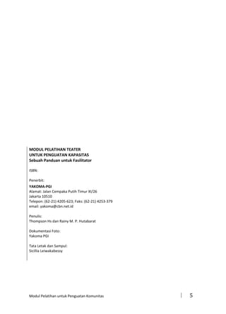 MODUL PELATIHAN TEATER
UNTUK PENGUATAN KAPASITAS
Sebuah Panduan untuk Fasilitator
ISBN:
Penerbit:
YAKOMA-PGI
Alamat: Jalan Cempaka Putih Timur XI/26
Jakarta 10510
Telepon: (62-21) 4205-623; Faks: (62-21) 4253-379
email: yakoma@cbn.net.id
Penulis:
Thompson Hs dan Rainy M. P. Hutabarat
Dokumentasi Foto:
Yakoma PGI
Tata Letak dan Sampul:
Sicillia Leiwakabessy

Modul Pelatihan untuk Penguatan Komunitas



5

 