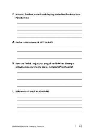 F. Menurut Saudara, materi apakah yang perlu ditambahkan dalam
Pelatihan ini?
_____________________________________________________________________
_____________________________________________________________________
_____________________________________________________________________
_____________________________________________________________________
_____________________________________________________________________

G. Usulan dan saran untuk YAKOMA-PGI
_____________________________________________________________________
_____________________________________________________________________
_____________________________________________________________________
_____________________________________________________________________

H. Rencana Tindak Lanjut: Apa yang akan dilakukan di tempat
pelayanan masing-masing seusai mengikuti Pelatihan ini?
_____________________________________________________________________
_____________________________________________________________________
_____________________________________________________________________
_____________________________________________________________________
_____________________________________________________________________

I. Rekomendasi untuk YAKOMA-PGI
_____________________________________________________________________
_____________________________________________________________________
_____________________________________________________________________
_____________________________________________________________________
_____________________________________________________________________

Modul Pelatihan untuk Penguatan Komunitas



61

 