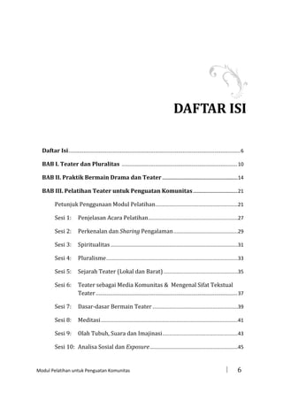 DAFTAR ISI
Daftar Isi ................................................................................................................. 6
BAB I. Teater dan Pluralitas ............................................................................ 10
BAB II. Praktik Bermain Drama dan Teater ........................................................... 14
BAB III. Pelatihan Teater untuk Penguatan Komunitas ................................... 21
Petunjuk Penggunaan Modul Pelatihan...........................................................21
Sesi 1:

Penjelasan Acara Pelatihan ................................................................27

Sesi 2:

Perkenalan dan Sharing Pengalaman ..............................................29

Sesi 3:

Spiritualitas ...........................................................................................31

Sesi 4:

Pluralisme ..............................................................................................33

Sesi 5:

Sejarah Teater (Lokal dan Barat) .....................................................35

Sesi 6:

Teater sebagai Media Komunitas & Mengenal Sifat Tekstual
Teater ............................................................................................. 37

Sesi 7:

Dasar-dasar Bermain Teater .............................................................39

Sesi 8:

Meditasi ..................................................................................................41

Sesi 9:

Olah Tubuh, Suara dan Imajinasi ......................................................43

Sesi 10: Analisa Sosial dan Exposure ...............................................................45

Modul Pelatihan untuk Penguatan Komunitas



6

 